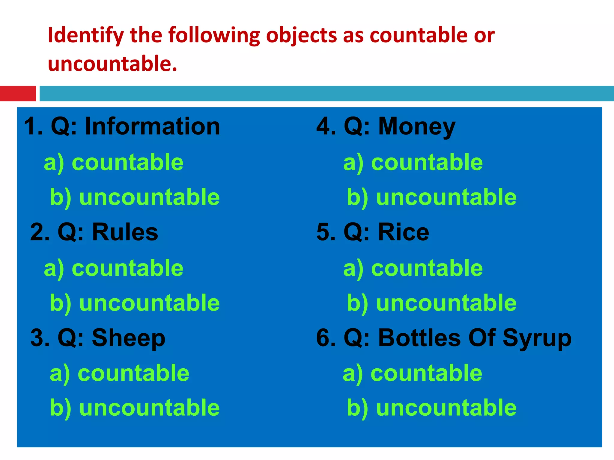 Identify the following objects as countable or
uncountable.
1. Q: Information 4. Q: Money
a) countable a) countable
b) uncountable b) uncountable
2. Q: Rules 5. Q: Rice
a) countable a) countable
b) uncountable b) uncountable
3. Q: Sheep 6. Q: Bottles Of Syrup
a) countable a) countable
b) uncountable b) uncountable
 