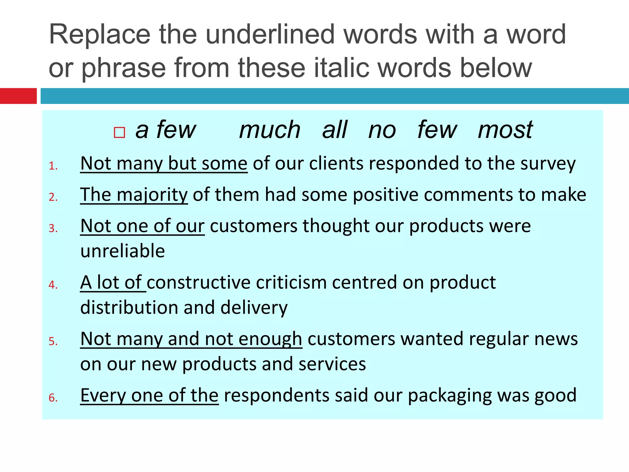 Replace the underlined words with a word
or phrase from these italic words below
 a few much all no few most
1. Not many but some of our clients responded to the survey
2. The majority of them had some positive comments to make
3. Not one of our customers thought our products were
unreliable
4. A lot of constructive criticism centred on product
distribution and delivery
5. Not many and not enough customers wanted regular news
on our new products and services
6. Every one of the respondents said our packaging was good
 