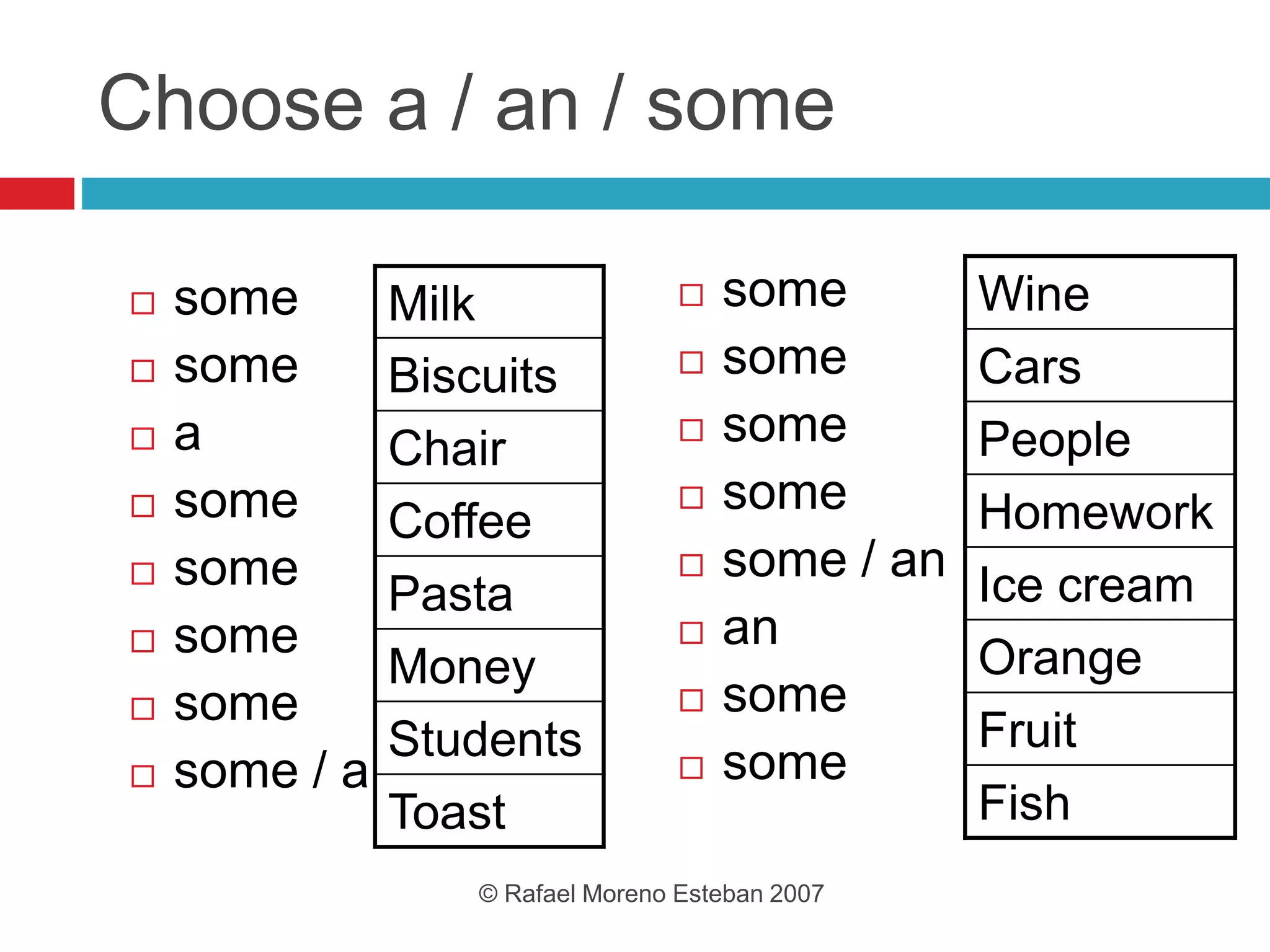 Choose a / an / some
 some
 some
 a
 some
 some
 some
 some
 some / a
 some
 some
 some
 some
 some / an
 an
 some
 some
© Rafael Moreno Esteban 2007
Milk
Biscuits
Chair
Coffee
Pasta
Money
Students
Toast
Wine
Cars
People
Homework
Ice cream
Orange
Fruit
Fish
 