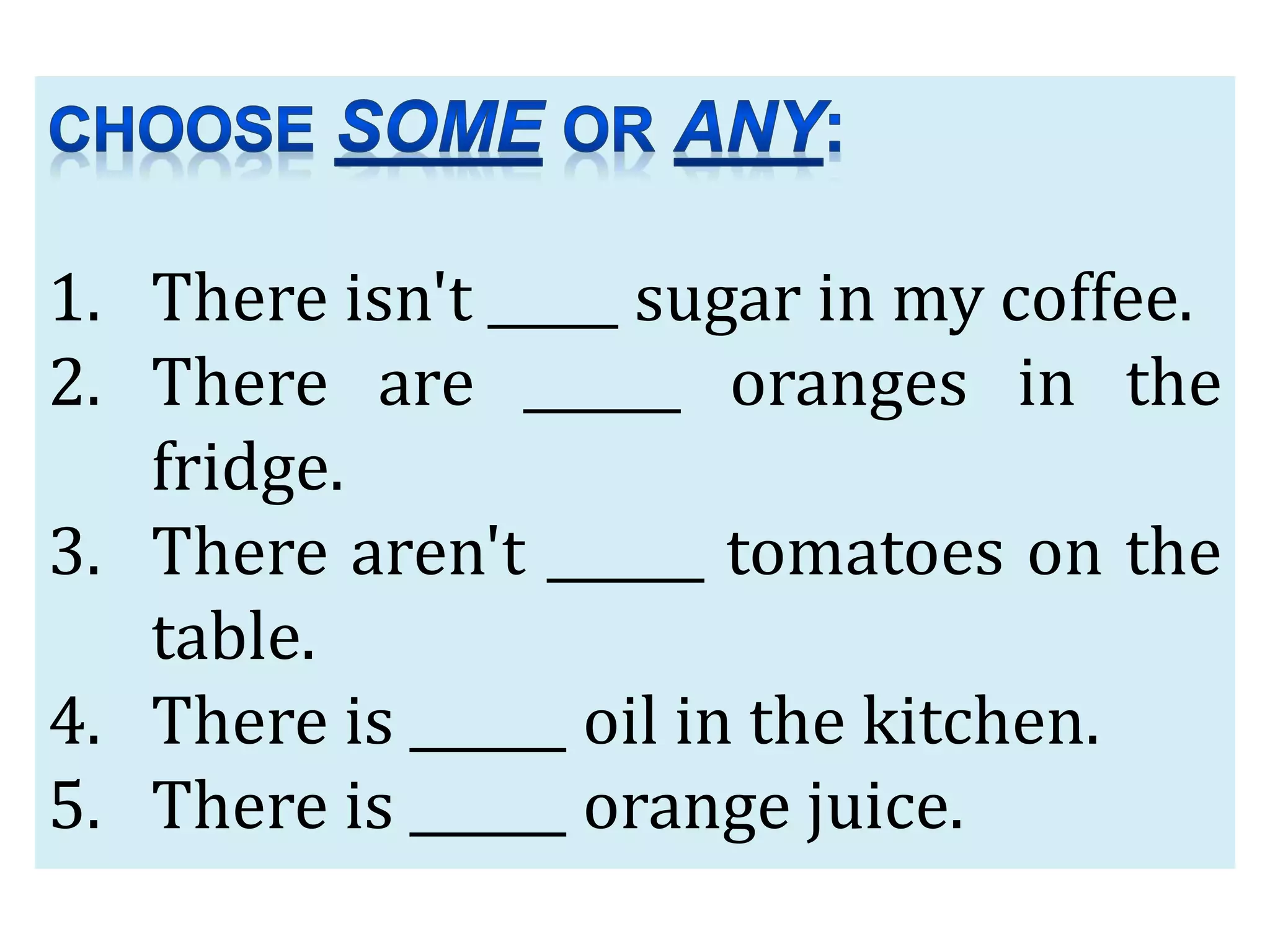 1. There isn't _____ sugar in my coffee.
2. There are ______ oranges in the
fridge.
3. There aren't ______ tomatoes on the
table.
4. There is ______ oil in the kitchen.
5. There is ______ orange juice.
 