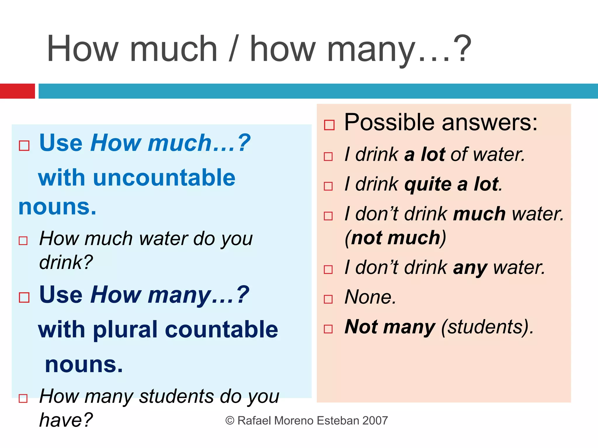 How much / how many…?
 Use How much…?
with uncountable
nouns.
 How much water do you
drink?
 Use How many…?
with plural countable
nouns.
 How many students do you
have?
 Possible answers:
 I drink a lot of water.
 I drink quite a lot.
 I don’t drink much water.
(not much)
 I don’t drink any water.
 None.
 Not many (students).
© Rafael Moreno Esteban 2007
 