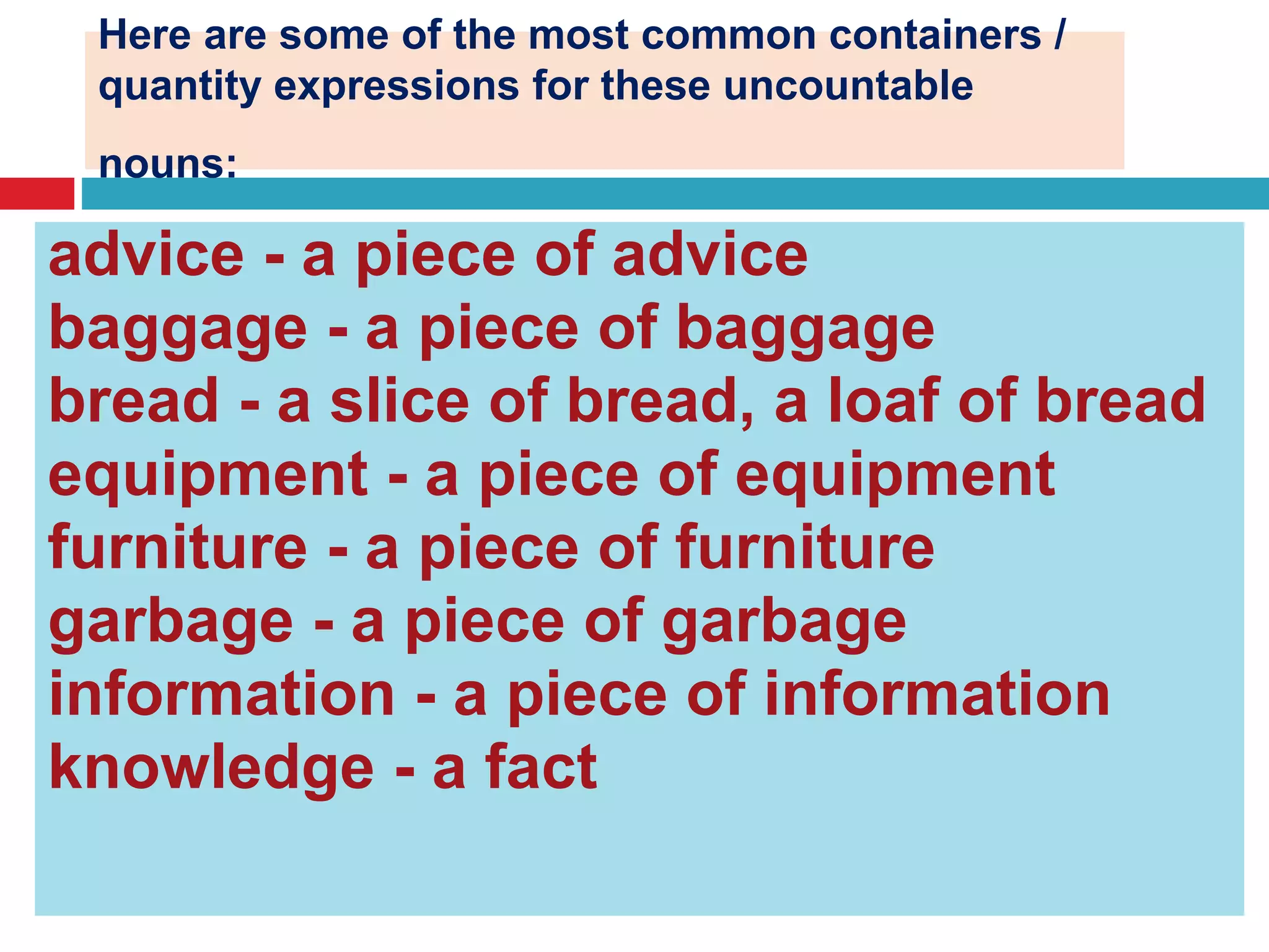 Here are some of the most common containers /
quantity expressions for these uncountable
nouns:
advice - a piece of advice
baggage - a piece of baggage
bread - a slice of bread, a loaf of bread
equipment - a piece of equipment
furniture - a piece of furniture
garbage - a piece of garbage
information - a piece of information
knowledge - a fact
 