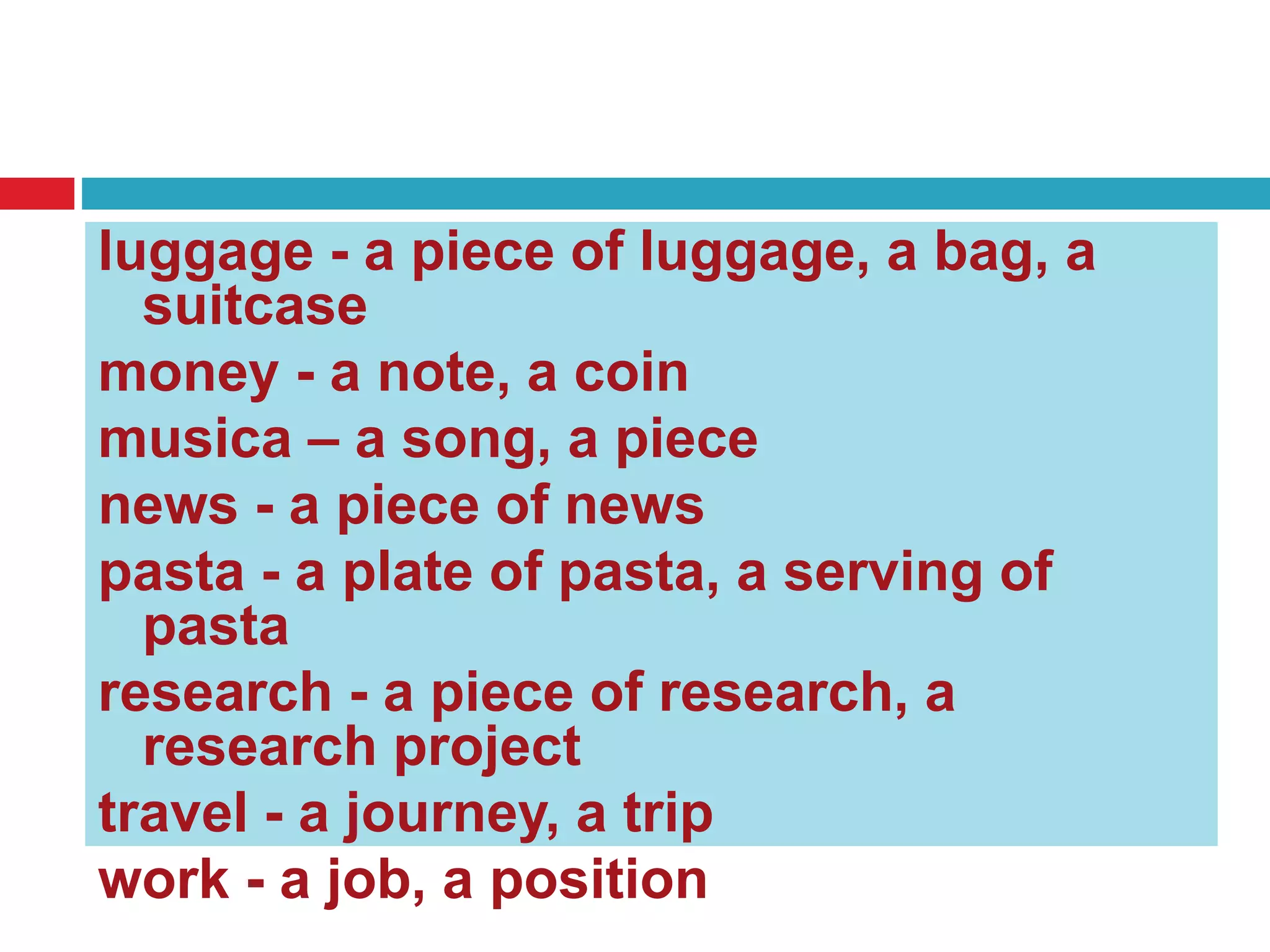 luggage - a piece of luggage, a bag, a
suitcase
money - a note, a coin
musica – a song, a piece
news - a piece of news
pasta - a plate of pasta, a serving of
pasta
research - a piece of research, a
research project
travel - a journey, a trip
work - a job, a position
 