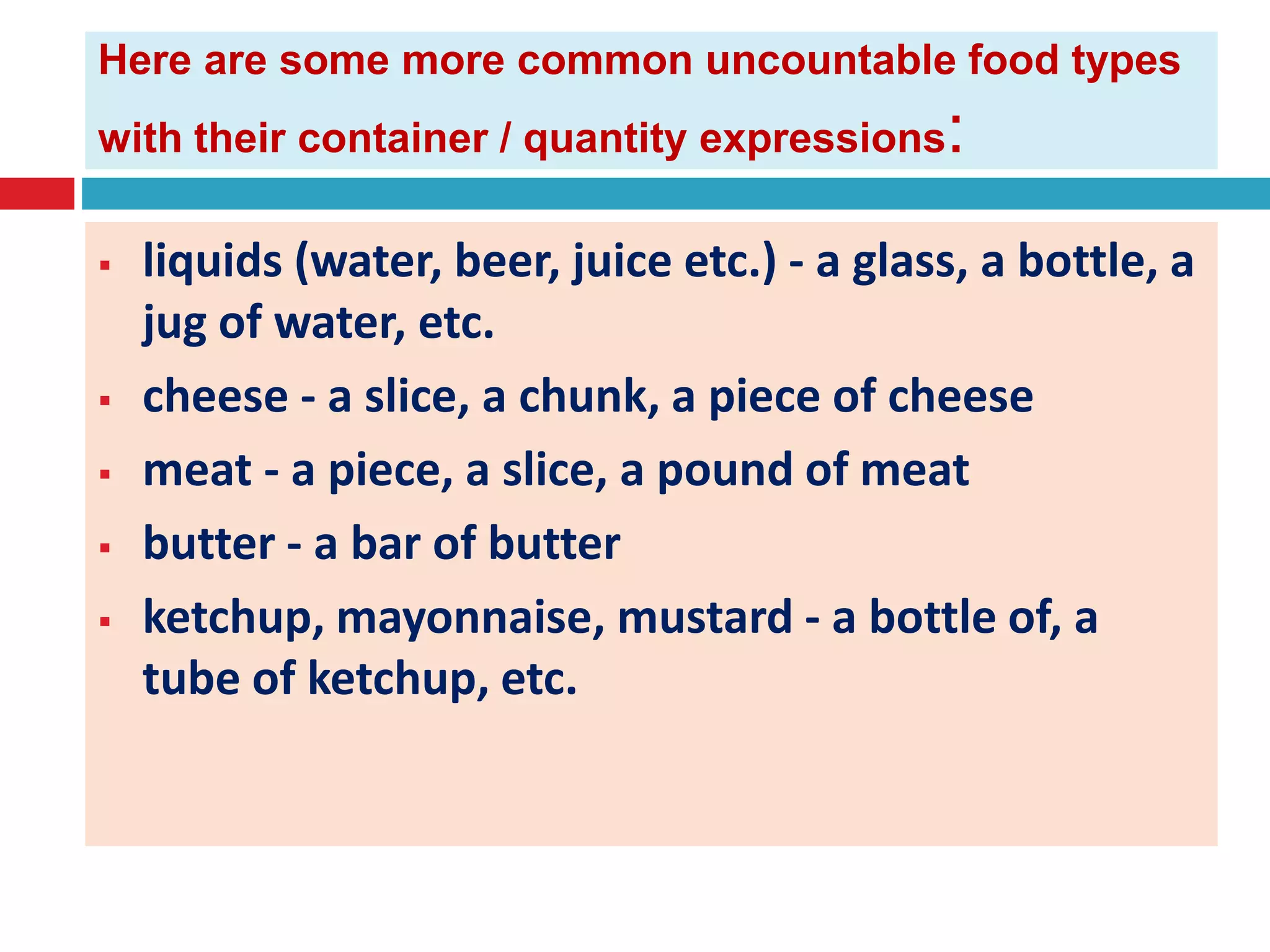 Here are some more common uncountable food types
with their container / quantity expressions:
 liquids (water, beer, juice etc.) - a glass, a bottle, a
jug of water, etc.
 cheese - a slice, a chunk, a piece of cheese
 meat - a piece, a slice, a pound of meat
 butter - a bar of butter
 ketchup, mayonnaise, mustard - a bottle of, a
tube of ketchup, etc.
 