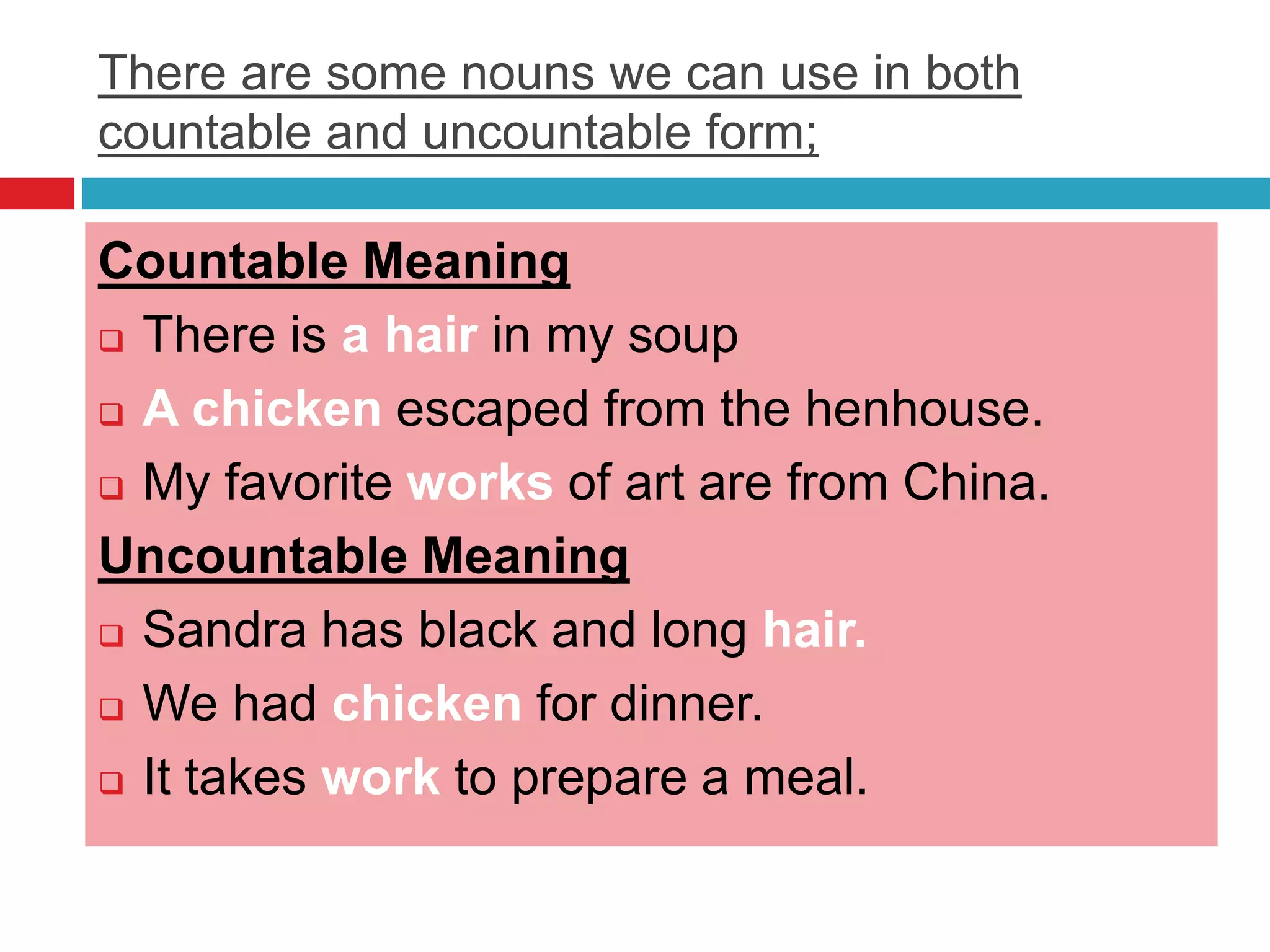 There are some nouns we can use in both
countable and uncountable form;
Countable Meaning
 There is a hair in my soup
 A chicken escaped from the henhouse.
 My favorite works of art are from China.
Uncountable Meaning
 Sandra has black and long hair.
 We had chicken for dinner.
 It takes work to prepare a meal.
 