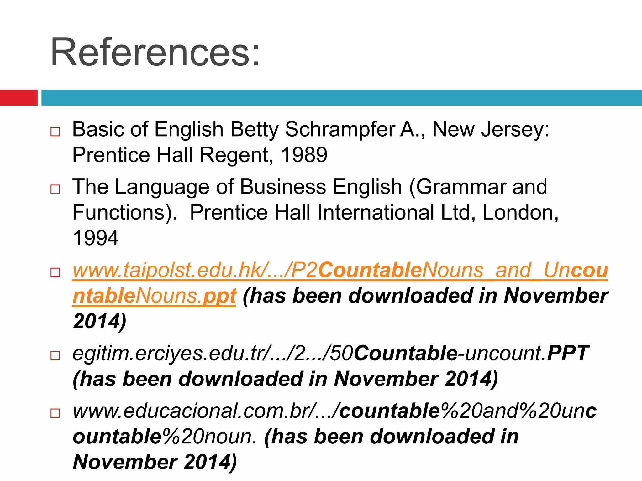 References:
 Basic of English Betty Schrampfer A., New Jersey:
Prentice Hall Regent, 1989
 The Language of Business English (Grammar and
Functions). Prentice Hall International Ltd, London,
1994
 www.taipolst.edu.hk/.../P2CountableNouns_and_Uncou
ntableNouns.ppt (has been downloaded in November
2014)
 egitim.erciyes.edu.tr/.../2.../50Countable-uncount.PPT
(has been downloaded in November 2014)
 www.educacional.com.br/.../countable%20and%20unc
ountable%20noun. (has been downloaded in
November 2014)
 