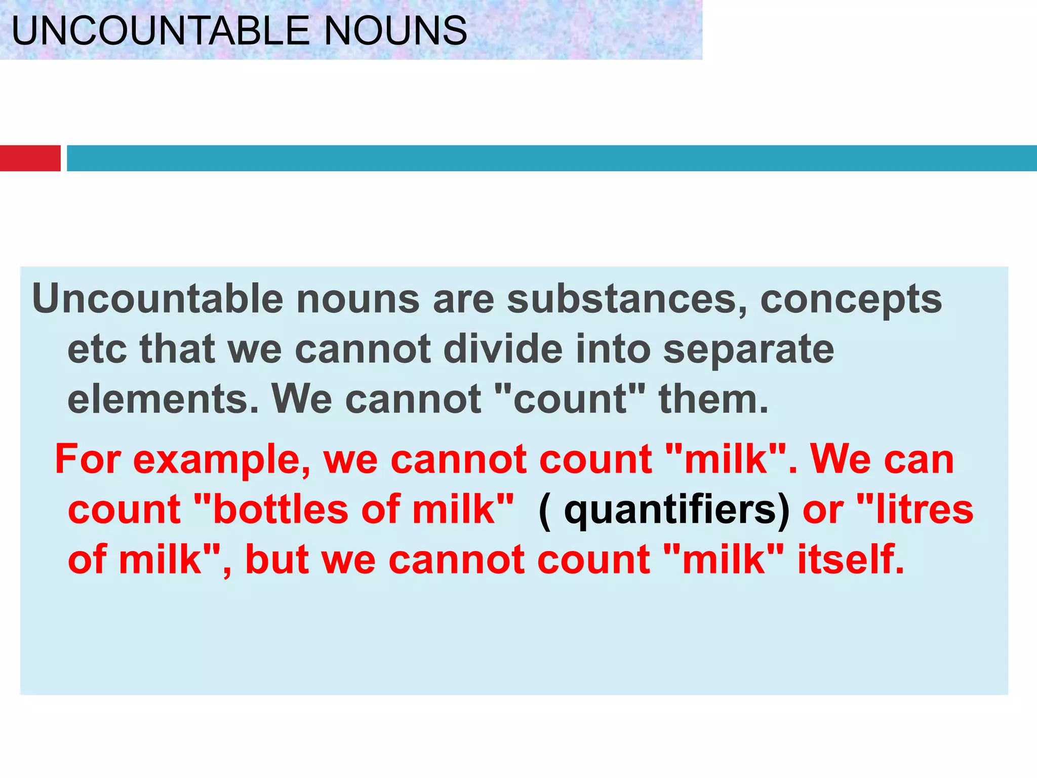 Uncountable nouns are substances, concepts
etc that we cannot divide into separate
elements. We cannot "count" them.
For example, we cannot count "milk". We can
count "bottles of milk" ( quantifiers) or "litres
of milk", but we cannot count "milk" itself.
UNCOUNTABLE NOUNS
 