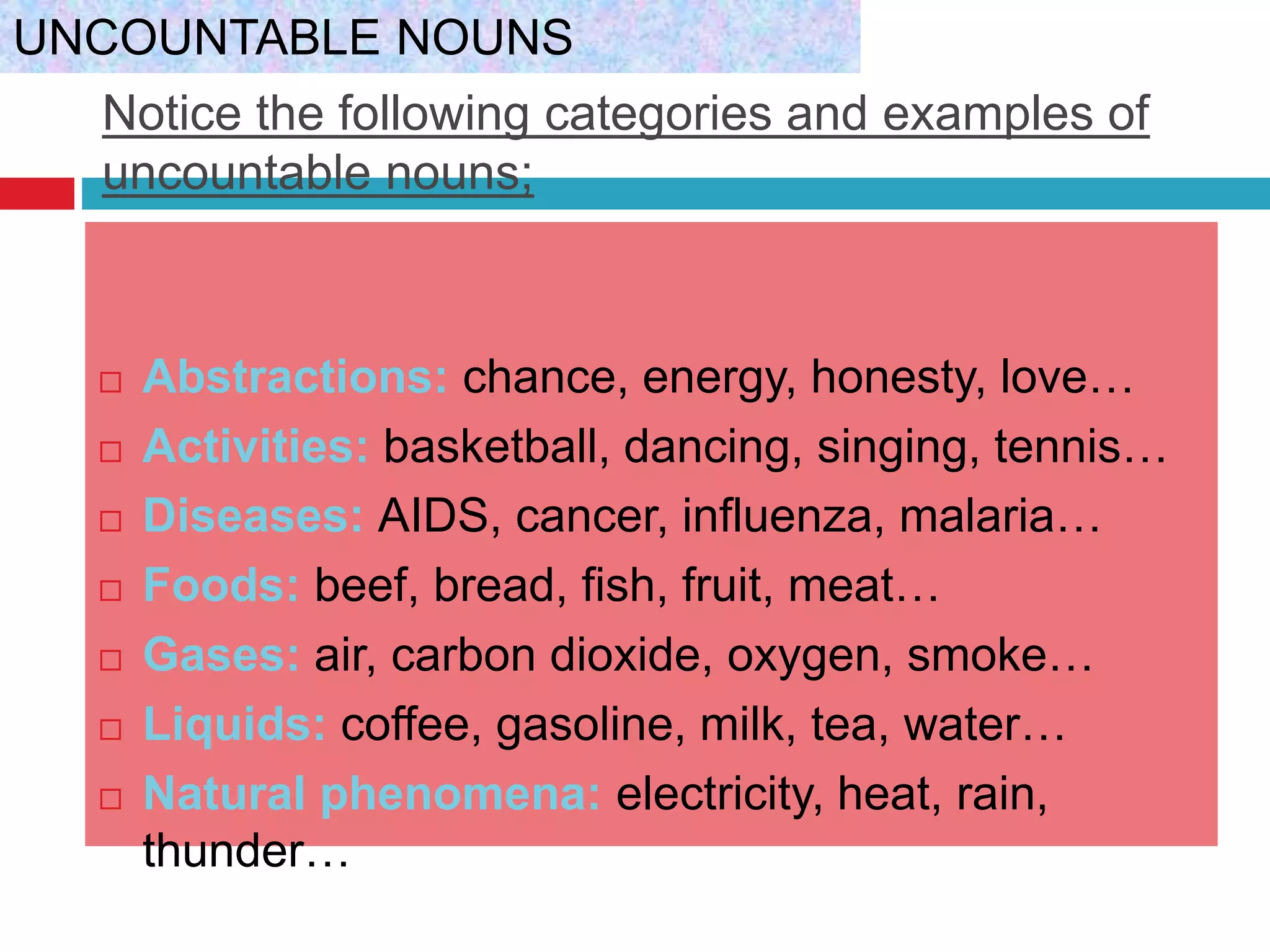 Notice the following categories and examples of
uncountable nouns;
 Abstractions: chance, energy, honesty, love…
 Activities: basketball, dancing, singing, tennis…
 Diseases: AIDS, cancer, influenza, malaria…
 Foods: beef, bread, fish, fruit, meat…
 Gases: air, carbon dioxide, oxygen, smoke…
 Liquids: coffee, gasoline, milk, tea, water…
 Natural phenomena: electricity, heat, rain,
thunder…
UNCOUNTABLE NOUNS
 