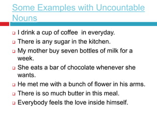 Some Examples with Uncountable
Nouns
 I drink a cup of coffee in everyday.
 There is any sugar in the kitchen.
 My mother buy seven bottles of milk for a
week.
 She eats a bar of chocolate whenever she
wants.
 He met me with a bunch of flower in his arms.
 There is so much butter in this meal.
 Everybody feels the love inside himself.
 