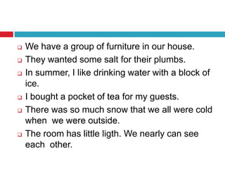  We have a group of furniture in our house.
 They wanted some salt for their plumbs.
 In summer, I like drinking water with a block of
ice.
 I bought a pocket of tea for my guests.
 There was so much snow that we all were cold
when we were outside.
 The room has little ligth. We nearly can see
each other.
 