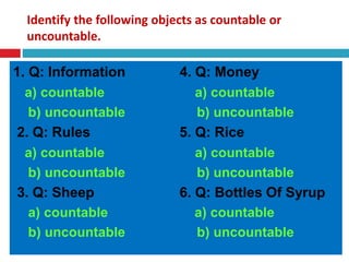 Identify the following objects as countable or
uncountable.
1. Q: Information 4. Q: Money
a) countable a) countable
b) uncountable b) uncountable
2. Q: Rules 5. Q: Rice
a) countable a) countable
b) uncountable b) uncountable
3. Q: Sheep 6. Q: Bottles Of Syrup
a) countable a) countable
b) uncountable b) uncountable
 