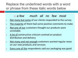 Replace the underlined words with a word
or phrase from these italic words below
 a few much all no few most
1. Not many but some of our clients responded to the survey
2. The majority of them had some positive comments to make
3. Not one of our customers thought our products were
unreliable
4. A lot of constructive criticism centred on product
distribution and delivery
5. Not many and not enough customers wanted regular news
on our new products and services
6. Every one of the respondents said our packaging was good
 