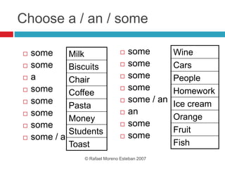 Choose a / an / some
 some
 some
 a
 some
 some
 some
 some
 some / a
 some
 some
 some
 some
 some / an
 an
 some
 some
© Rafael Moreno Esteban 2007
Milk
Biscuits
Chair
Coffee
Pasta
Money
Students
Toast
Wine
Cars
People
Homework
Ice cream
Orange
Fruit
Fish
 