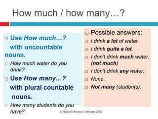 How much / how many…?
 Use How much…?
with uncountable
nouns.
 How much water do you
drink?
 Use How many…?
with plural countable
nouns.
 How many students do you
have?
 Possible answers:
 I drink a lot of water.
 I drink quite a lot.
 I don’t drink much water.
(not much)
 I don’t drink any water.
 None.
 Not many (students).
© Rafael Moreno Esteban 2007
 