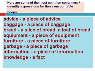 Here are some of the most common containers /
quantity expressions for these uncountable
nouns:
advice - a piece of advice
baggage - a piece of baggage
bread - a slice of bread, a loaf of bread
equipment - a piece of equipment
furniture - a piece of furniture
garbage - a piece of garbage
information - a piece of information
knowledge - a fact
 