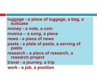 luggage - a piece of luggage, a bag, a
suitcase
money - a note, a coin
musica – a song, a piece
news - a piece of news
pasta - a plate of pasta, a serving of
pasta
research - a piece of research, a
research project
travel - a journey, a trip
work - a job, a position
 