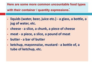 Here are some more common uncountable food types
with their container / quantity expressions:
 liquids (water, beer, juice etc.) - a glass, a bottle, a
jug of water, etc.
 cheese - a slice, a chunk, a piece of cheese
 meat - a piece, a slice, a pound of meat
 butter - a bar of butter
 ketchup, mayonnaise, mustard - a bottle of, a
tube of ketchup, etc.
 