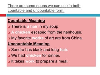 There are some nouns we can use in both
countable and uncountable form;
Countable Meaning
 There is a hair in my soup
 A chicken escaped from the henhouse.
 My favorite works of art are from China.
Uncountable Meaning
 Sandra has black and long hair.
 We had chicken for dinner.
 It takes work to prepare a meal.
 