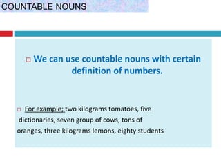  We can use countable nouns with certain
definition of numbers.
 For example; two kilograms tomatoes, five
dictionaries, seven group of cows, tons of
oranges, three kilograms lemons, eighty students
COUNTABLE NOUNS
 