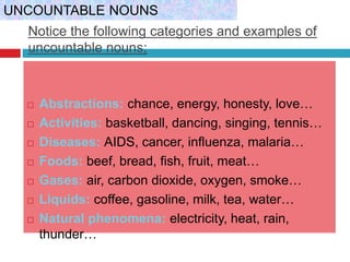 Notice the following categories and examples of
uncountable nouns;
 Abstractions: chance, energy, honesty, love…
 Activities: basketball, dancing, singing, tennis…
 Diseases: AIDS, cancer, influenza, malaria…
 Foods: beef, bread, fish, fruit, meat…
 Gases: air, carbon dioxide, oxygen, smoke…
 Liquids: coffee, gasoline, milk, tea, water…
 Natural phenomena: electricity, heat, rain,
thunder…
UNCOUNTABLE NOUNS
 