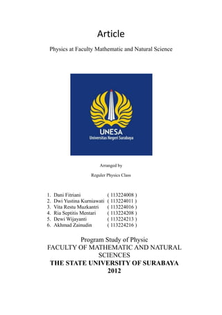 Article
 Physics at Faculty Mathematic and Natural Science




                         Arranged by

                     Reguler Physics Class



1.   Dani Fitriani            ( 113224008 )
2.   Dwi Yustina Kurniawati   ( 113224011 )
3.   Vita Restu Muzkantri     ( 113224016 )
4.   Ria Septitis Mentari     ( 113224208 )
5.   Dewi Wijayanti           ( 113224213 )
6.   Akhmad Zainudin          ( 113224216 )

         Program Study of Physic
FACULTY OF MATHEMATIC AND NATURAL
               SCIENCES
 THE STATE UNIVERSITY OF SURABAYA
                  2012
 
