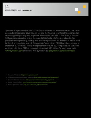 p. 22 
Symantec Corporation 
Symantec Intelligence Report :: SEPTEMBER 2014 
About Symantec 
More Information 
• Symantec Worldwide: http://www.symantec.com/ 
• ISTR and Symantec Intelligence Resources: http://www.symantec.com/threatreport/ 
• Symantec Security Response: http://www.symantec.com/security_response/ 
• Norton Threat Explorer: http://us.norton.com/security_response/threatexplorer/ 
• Norton Cybercrime Index: http://us.norton.com/cybercrimeindex/ 
Symantec Corporation (NASDAQ: SYMC) is an information protection expert that helps 
people, businesses and governments seeking the freedom to unlock the opportunities 
technology brings – anytime, anywhere. Founded in April 1982, Symantec, a Fortune 
500 company, operating one of the largest global data-intelligence networks, has 
provided leading security, backup and availability solutions for where vital information 
is stored, accessed and shared. The company’s more than 20,000 employees reside in 
more than 50 countries. Ninety-nine percent of Fortune 500 companies are Symantec 
customers. In fiscal 2013, it recorded revenues of $6.9 billion. To learn more go to 
www.symantec.com or connect with Symantec at: go.symantec.com/socialmedia. 
 