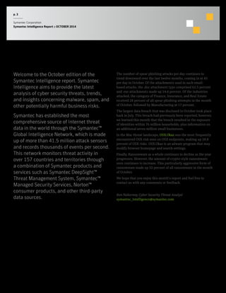 p. 3 
Symantec Corporation 
Symantec Intelligence Report :: OCTOBER 2014 
Summary 
Welcome to the October edition of the 
Symantec Intelligence report. Symantec 
Intelligence aims to provide the latest 
analysis of cyber security threats, trends, 
and insights concerning malware, spam, and 
other potentially harmful business risks. 
Symantec has established the most 
comprehensive source of Internet threat 
data in the world through the Symantec™ 
Global Intelligence Network, which is made 
up of more than 41.5 million attack sensors 
and records thousands of events per second. 
This network monitors threat activity in 
over 157 countries and territories through 
a combination of Symantec products and 
services such as Symantec DeepSight™ 
Threat Management System, Symantec™ 
Managed Security Services, Norton™ 
consumer products, and other third-party 
data sources. 
The number of spear phishing attacks per day continues to 
trend downward over the last twelve months, coming in at 45 
per day in October. Of the attachments used in such email-based 
attacks, the .doc attachment type comprised 62.5 percent 
and .exe attachments made up 14.4 percent. Of the industries 
attacked, the category of Finance, Insurance, and Real Estate 
received 28 percent of all spear phishing attempts in the month 
of October, followed by Manufacturing at 17 percent. 
The largest data breach that was disclosed in October took place 
back in July. This breach had previously been reported; however, 
we learned this month that the breach resulted in the exposure 
of identities within 76 million households, plus information on 
an additional seven million small businesses. 
In the Mac threat landscape, OSX.Okaz was the most frequently 
encountered OSX risk seen on OSX endpoints, making up 28.8 
percent of OSX risks. OSX.Okaz is an adware program that may 
modify browser homepage and search settings. 
Finally, Ransomware as a whole continues to decline as the year 
progresses. However, the amount of crypto-style ransomware 
seen continues to increase. This particularly aggressive form of 
ransomware made up 55 percent of all ransomware in the month 
of October. 
We hope that you enjoy this month’s report and feel free to 
contact us with any comments or feedback. 
Ben Nahorney, Cyber Security Threat Analyst 
symantec_intelligence@symantec.com 
 