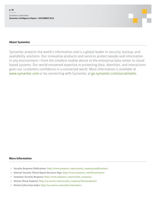 p. 28
Symantec Corporation
Symantec Intelligence Report :: DECEMBER 2013

About Symantec

Symantec protects the world’s information and is a global leader in security, backup, and
availability solutions. Our innovative products and services protect people and information
in any environment—from the smallest mobile device to the enterprise data center to cloudbased systems. Our world-renowned expertise in protecting data, identities, and interactions
gives our customers confidence in a connected world. More information is available at
www.symantec.com or by connecting with Symantec at go.symantec.com/socialmedia.

More Information
•  Security Response Publications: http://www.symantec.com/security_response/publications/
•  Internet Security Threat Report Resource Page: http://www.symantec.com/threatreport/
•  Symantec Security Response: http://www.symantec.com/security_response/
•  Norton Threat Explorer: http://us.norton.com/security_response/threatexplorer/
•  Norton Cybercrime Index: http://us.norton.com/cybercrimeindex/

 