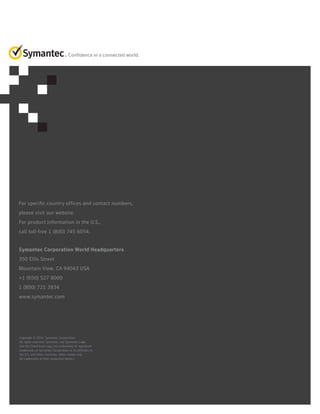 Confidence in a connected world.

For specific country offices and contact numbers,
please visit our website.
For product information in the U.S.,
call toll-free 1 (800) 745 6054.
Symantec Corporation World Headquarters
350 Ellis Street
Mountain View, CA 94043 USA
+1 (650) 527 8000
1 (800) 721 3934
www.symantec.com

Copyright © 2014 Symantec Corporation.
All rights reserved. Symantec, the Symantec Logo,
and the Checkmark Logo are trademarks or registered
trademarks of Symantec Corporation or its affiliates in
the U.S. and other countries. Other names may
be trademarks of their respective owners.

 