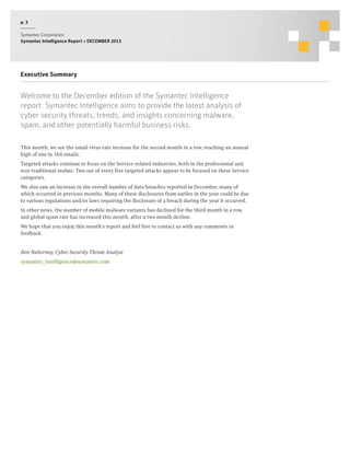 p. 3
Symantec Corporation
Symantec Intelligence Report :: DECEMBER 2013

Executive Summary

Welcome to the December edition of the Symantec Intelligence
report. Symantec Intelligence aims to provide the latest analysis of
cyber security threats, trends, and insights concerning malware,
spam, and other potentially harmful business risks.
This month, we see the email virus rate increase for the second month in a row, reaching an annual
high of one in 164 emails.
Targeted attacks continue to focus on the Service-related industries, both in the professional and
non-traditional realms. Two out of every five targeted attacks appear to be focused on these Service
categories.
We also saw an increase in the overall number of data breaches reported in December, many of
which occurred in previous months. Many of these disclosures from earlier in the year could be due
to various regulations and/or laws requiring the disclosure of a breach during the year it occurred.
In other news, the number of mobile malware variants has declined for the third month in a row,
and global spam rate has increased this month, after a two month decline.
We hope that you enjoy this month’s report and feel free to contact us with any comments or
feedback.
Ben Nahorney, Cyber Security Threat Analyst
symantec_intelligence@symantec.com

 