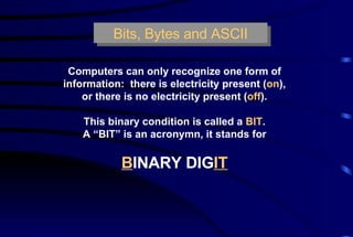 Bits, Bytes and ASCII Computers can only recognize one form of information:  there is electricity present ( on ), or there is no electricity present ( off ). This binary condition is called a  BIT . A “BIT” is an acronymn, it stands for B INARY DIG IT 