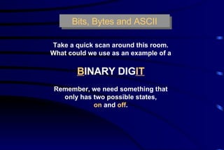 Bits, Bytes and ASCII Take a quick scan around this room. What could we use as an example of a B INARY DIG IT Remember, we need something that only has two possible states, on  and  off . 