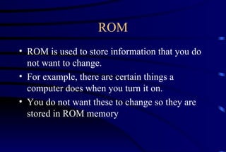 ROM ROM is used to store information that you do not want to change. For example, there are certain things a computer does when you turn it on. You do not want these to change so they are stored in ROM memory 