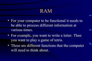 RAM For your computer to be functional it needs to be able to process different information at various times. For example, you want to write a letter. Then you want to play a game of tetris. These are different functions that the computer will need to think about. 