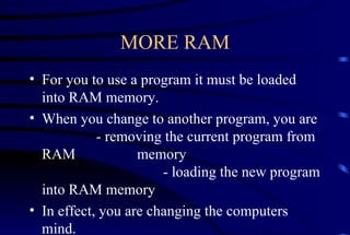 MORE RAM For you to use a program it must be loaded into RAM memory. When you change to another program, you are  - removing the current program from RAM    memory - loading the new program into RAM memory In effect, you are changing the computers mind. 