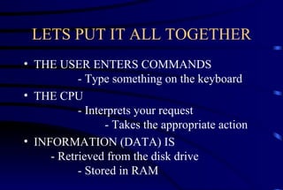 LETS PUT IT ALL TOGETHER THE USER ENTERS COMMANDS  - Type something on the keyboard THE CPU  - Interprets your request  - Takes the appropriate action INFORMATION (DATA) IS  - Retrieved from the disk drive    - Stored in RAM 