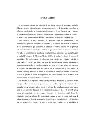 1
INTRODUCCION
El aprendizaje humano va más allá de un simple cambio de conducta, según los
diferentes aportes planteados por estudiosos del tema, es la formación integral de un
individuo, es el equilibrio bio-psico-social presente en él, de forma tal que construya
su propio conocimiento, es así como el proceso de enseñanza-aprendizaje se percibe y
se lleva a cabo como proceso dinámico, participativo e interactivo del individuo.
Para entender la labor educativa, es necesario tener en consideración tres
elementos del proceso educativo: los docentes y su manera de enseñar; la estructura
de los conocimientos que conforman el currículo y el modo en que éste se produce,
así como también el entramado social en el que se desarrolla el proceso educativo.
Por ello, el aprendizaje se transforma en el constructo epistémico del individuo, para
lo cual el Diccionario de Medicina Mosby (2009) lo define: “…Como el proceso de
adquisición de conocimiento o destrezas por medio del estudio, práctica o
experiencia…” (p.107) es decir, que tanto los conocimientos previos adquiridos en
nuestro entorno familiar o social, o en todas las etapas de la vida, desde que nacemos,
se aprende las orientaciones de los padres, en la etapa escolar y diversificada, se
aprende dentro y fuera de la misma, el estudiante en educación superior, el artesano,
el músico aprende a través de la práctica, así como también, de su actividad o de
manera formal en un conservatorio de música.
En atención a lo expuesto, Bruner (1988) Psicólogo Americano y educador, realizó
trabajos sobre el aprendizaje y memoria en donde, expresa lo siguiente: “…el
aprender es un proceso activo, social en el cual los estudiantes construyen nuevas
ideas o los conceptos basados en el conocimiento actual…” (p.84) de acuerdo con el
autor, el aprendizaje es un proceso dinámico, de formación social donde los
estudiantes son innovadores del conocimiento usando el que ya posee. Así como lo
indica el doctor en filosofía y pedagogo Rivas Navarro Manuel (2008) “…lo que hace
que se produzca el cambio, en que el aprendizaje consiste, es la adquisición o
 