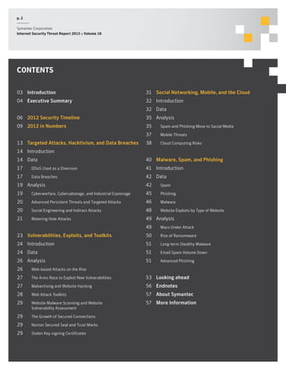p. 2
Symantec Corporation
Internet Security Threat Report 2013 :: Volume 18

CONTENTS
03	Introduction

31	 Social Networking, Mobile, and the Cloud

04	 Executive Summary

32	Introduction
32	Data

06	 2012 Security Timeline

35	Analysis

09	 2012 in Numbers

35		 Spam and Phishing Move to Social Media
37		 Mobile Threats

13	 Targeted Attacks, Hacktivism, and Data Breaches

38		 Cloud Computing Risks

14	Introduction
14	Data

40	 Malware, Spam, and Phishing

17		 DDoS Used as a Diversion

41	Introduction

17		 Data Breaches

42	Data

19	Analysis

42		Spam

19		 Cyberwarfare, Cybersabotage, and Industrial Espionage

45		Phishing

20		 Advanced Persistent Threats and Targeted Attacks

46		Malware

20		 Social Engineering and Indirect Attacks

48		 Website Exploits by Type of Website

21		 Watering Hole Attacks

49	Analysis
49		 Macs Under Attack

23	 Vulnerabilities, Exploits, and Toolkits

50		 Rise of Ransomware

24	Introduction

51		 Long-term Stealthy Malware

24	Data

51		 Email Spam Volume Down

26	Analysis

51		 Advanced Phishing

26		 Web-based Attacks on the Rise
27		 The Arms Race to Exploit New Vulnerabilities

53	 Looking ahead

27		 Malvertising and Website Hacking

56	Endnotes

28		Web Attack Toolkits

57	 About Symantec

29		 Website Malware Scanning and Website

57	 More Information

		 Vulnerability Assessment

29		 The Growth of Secured Connections
29		 Norton Secured Seal and Trust Marks
29		 Stolen Key-signing Certificates

 