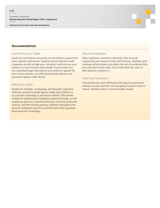 p. 22
Symantec Corporation
Internet Security Threat Report 2013 :: Volume 18
Targeted attacks, hacktivism, and data breaches

Recommendations
Assume You’re a Target.

Educate Employees.

Small size and relative anonymity are not defenses against the
most sophisticated attacks. Targeted attacks threaten small
companies as well as large ones. Attackers could also use your
website as a way to attack other people. If you assume you
are a potential target and improve your defenses against the
most serious threats, you will automatically improve your
protection against other threats.

Raise employees’ awareness about the risks of social
engineering and counter it with staff training. Similarly, good
training and procedures can reduce the risk of accidental data
loss and other insider risks. Train staff about the value of
data and how to protect it.

Defense in Depth.
Emphasize multiple, overlapping, and mutually supportive
defensive systems to guard against single-point failures in
any specific technology or protection method. This should
include the deployment of regularly updated firewalls, as well
as gateway antivirus, intrusion detection, intrusion protection
systems, and Web security gateway solutions throughout the
network. Endpoints must be secured by more than signaturebased antivirus technology.

Data Loss Prevention.
Prevent data loss and exfiltration with data loss protection
software on your network. Use encryption to protect data in
transit, whether online or via removable storage.

 