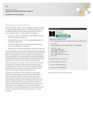p. 27
Symantec Corporation
Internet Security Threat Report 2013 :: Volume 18
Vulnerabilities, exploits, and toolkits

Malvertising and Website Hacking
How does a hacker add his code to a legitimate website? Toolkits
are available that make it easy. For example, in May 2012, the
LizaMoon toolkit used a SQL injection technique to affect at
least a million websites.13 Other approaches include:
•  Exploiting a known vulnerability in the website hosting or
content management software
•  Using phishing, spyware, or social engineering to get the
webmaster’s password
•  Hacking through the Web server backend infrastructure,
such as control panels or databases
•  Paying to host an advertisement that contains the infection
This last technique, known as malvertising, means that legitimate
websites can be impacted without even being compromised. This
form of attack appears to be very common. Using experimental
scanning software (see “Website Malware Scanning and Website
Vulnerability Assessment” later in this section), Symantec found
that half of the tested sites were infected by malvertising.
Malvertising opens an avenue of attack that hackers can use
to compromise a website without having to directly hack
the website itself. Using these malicious ads allows them to
silently infect users, often installing dynamically created
malware that antivirus alone is unable to detect.
A sign of the seriousness of the problem is that Google
and other search engines scan for malware and blacklist
sites that contain malware. There have been occasions
when prominent advertising networks have fallen prey to
malvertising, impacting some of the biggest names in online
media.14 Situations like this can have a serious impact on
websites whose bottom line often depends on revenue, even
diminishing their credibility in the eyes of their readers.
With dozens of advertising networks and constantly rotating
adverts, tracking malvertising and preventing it is a huge
challenge.

Online advertisement for a malware toolkit.

 