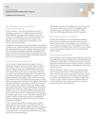 p. 29
Symantec Corporation
Internet Security Threat Report 2013 :: Volume 18
Vulnerabilities, exploits, and toolkits

Website Malware Scanning and Website
Vulnerability Assessment
In 2012, Symantec’s Trust Services (formerly VeriSign)
technology scanned over 1.5 million websites as part of its
Website Malware Scanning and Vulnerability Assessment
services. Over 130,000 URLs were scanned for malware each
day, with 1 in 532 of websites found to be infected with
malware. The most common form of compromise was for
the use of drive-by downloads.
Furthermore, in assessing potentially exploitable vulnerabilities
on websites, over 1,400 vulnerability scans were performed each
day. Approximately 53 percent of websites scanned were found
to have unpatched, potentially exploitable vulnerabilities (36
percent in 2011), of which 24 percent were deemed to be critical
(25 percent in 2011). The most common vulnerability found was
for cross-site scripting vulnerabilities.

The Growth of Secured Connections
One of the ways to judge the growth of usage for SSL is to
monitor the change in statistics for OCSP (Online Certificate
Status Protocol, which is used for obtaining the revocation
status of a digital certificate) and CRL (Certificate Revocation
List) lookups. When an SSL secured connection is initiated, a
revocation check is performed using OCSP or CRL and we track
the number of lookups that go through our systems. This is a
growth indicator for the number of SSL secured sessions that
are performed online. This implies that more people are going
online and using secured connections (for example, representing
a growth of eCommerce transactions on the Web). It also may
show the impact of the adoption of SSL more widely, in more
places and for more uses, such as the growing use of Extended
Validation SSL Certificates, which trigger browsers to indicate
whether a user is on a secured site by turning the address bar
green, and for “Always On SSL” (adopted heavily through 2012
by social networks, search services, and online email providers).
Further, it may be a result of devices other than traditional
desktops and laptops that enable online access; for example,
smartphones and tablets.
In 2012, Symantec identified the average number of OCSP
lookups grew by 31 percent year on year between 2011 and
2012, with more than 4.8 billion lookups performed each day in
2012. The high-water-mark of OCSP lookups was 5.8 billion in
a single day in 2012. It is worth noting that OCSP is the modern
revocation checking methodology.

Additionally, Symantec’s CRL lookups increased by 45 percent
year on year between 2011 and 2012, with approximately
1.4 billion per day, and a high-water-mark of 2.1 billion.
CRL is the older lookup technology that OCSP supersedes.

Norton Secured Seal and Trust Marks
In 2012, more consumers were visiting websites with trust
marks (such as the Norton Secured Seal) in 2012. Based on
analysis of the statistics from Symantec’s own trust marks, we
saw an 8 percent increase in 2012. The Symantec trust mark
was viewed up to 750 million times a day in 2012 as more online
users are necessitating stronger security to safeguard their
online activities.

Stolen Key-signing Certificates
2012 continued to show that organizations large and small were
susceptible to becoming unwitting players in the global malware
distribution network. We’ve seen increased activity of malware
being signed with legitimate code-signing certificates. Since the
malware code is signed, it appears to be legitimate, which make
it easier to spread.
Malware developers often use stolen code-signing private
keys. They attack Certificate Authorities and once inside
their networks, they seek out and steal private keys. In other
cases, poor security practices allow them to buy legitimate
certificates with fake identities. For example, in May 2012,
Comodo, a large Certificate Authority, authenticated and
issued a legitimate code-signing certificate to a fictitious
organization run by cybercriminals.15

 