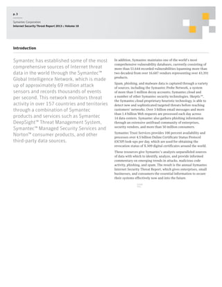 p. 3
Symantec Corporation
Internet Security Threat Report 2013 :: Volume 18

Introduction

Symantec has established some of the most
comprehensive sources of Internet threat
data in the world through the Symantec™
Global Intelligence Network, which is made
up of approximately 69 million attack
sensors and records thousands of events
per second. This network monitors threat
activity in over 157 countries and territories
through a combination of Symantec
products and services such as Symantec
DeepSight™ Threat Management System,
Symantec™ Managed Security Services and
Norton™ consumer products, and other
third-party data sources.

In addition, Symantec maintains one of the world’s most
comprehensive vulnerability databases, currently consisting of
more than 51,644 recorded vulnerabilities (spanning more than
two decades) from over 16,687 vendors representing over 43,391
products.
Spam, phishing, and malware data is captured through a variety
of sources, including the Symantec Probe Network, a system
of more than 5 million decoy accounts; Symantec.cloud and
a number of other Symantec security technologies. Skeptic™,
the Symantec.cloud proprietary heuristic technology, is able to
detect new and sophisticated targeted threats before reaching
customers’ networks. Over 3 billion email messages and more
than 1.4 billion Web requests are processed each day across
14 data centers. Symantec also gathers phishing information
through an extensive antifraud community of enterprises,
security vendors, and more than 50 million consumers.
Symantec Trust Services provides 100 percent availability and
processes over 4.5 billion Online Certificate Status Protocol
(OCSP) look-ups per day, which are used for obtaining the
revocation status of X.509 digital certificates around the world.
These resources give Symantec’s analysts unparalleled sources
of data with which to identify, analyze, and provide informed
commentary on emerging trends in attacks, malicious code
activity, phishing, and spam. The result is the annual Symantec
Internet Security Threat Report, which gives enterprises, small
businesses, and consumers the essential information to secure
their systems effectively now and into the future.
SHARE
THIS

 