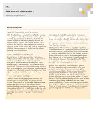 p. 30
Symantec Corporation
Internet Security Threat Report 2013 :: Volume 18
Vulnerabilities, exploits, and toolkits

Recommendations
Use a Full Range of Protection Technology.
If the threat landscape was less advanced, then file scanning
technology (commonly called antivirus) would be sufficient
to prevent malware infections. However, with toolkits for
building malware-on-demand, polymorphic malware and
zero-day exploits, antivirus is not enough. Network-based
protection and reputation technology must be deployed on
endpoints to help prevent attacks. And behavior blocking and
scheduled file scanning must be used to help find malware
that avoid preventative defense.

Protect Your Public-facing Websites.
Consider Always On SSL to encrypt visitors’ interactions
with your site across the whole site, not just on the checkout
or sign-up pages. Make sure you update your content
management system and Web server software just as you
would a client PC. Run vulnerability and malware scanning
tools on your websites to detect problems promptly. To protect
these credentials against social engineering and phishing, use
strong passwords for admin accounts and other services. Limit
login access to important Web servers to users that need it.

Protect Code-signing Certificates.
Certificate owners should apply rigorous protection and
security policies to safeguard keys. This means effective
physical security, the use of cryptographic hardware security
modules, and effective network and endpoint security,
including data loss prevention on servers involved in signing
code, and thorough security for applications used to sign code.
In addition, Certificate Authorities need to ensure that they
are using best practices in every step of the authentication
process.

Adopting an Always On SSL approach helps to safeguard
account information from unencrypted connections and thus
render end users less vulnerable to a man-in-the-middle attack.

Be Aggressive on Your Software Updating and Review
Your Patching Processes.
The majority of Web-based attacks exploit the top 20 most
common vulnerabilities. Consequently, installing patches for
known vulnerabilities will prevent the most common attacks.
It’s essential to update and patch all your software promptly.
In particular, with risks like the Flashback attacks that used
Java, it’s important to run the latest version of that software
or do without it altogether. This is equally true for CIOs
managing thousands of users, small business owners with
dozens of users, or individual users at home.
Update, patch, and migrate from outdated and insecure
browsers, applications, and browser plug-ins to the latest
available versions using the vendors’ automatic update
mechanisms, especially for the top software vulnerabilities
being exploited. Most software vendors work diligently
to patch exploited software vulnerabilities; however, such
patches can only be effective if adopted in the field. Be wary of
deploying standard corporate images containing older versions
of browsers, applications, and browser plug-ins that are
outdated and insecure. Consider removing vulnerable plug-ins
from images for employees that have no need for that software.
Wherever possible, automate patch deployments to maintain
protection against vulnerabilities across the organization.

 