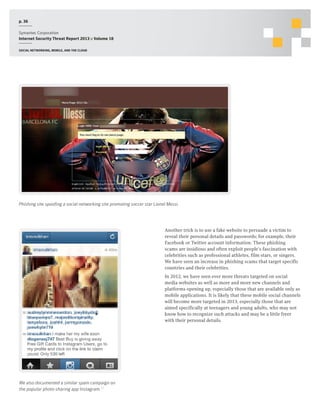 p. 36
Symantec Corporation
Internet Security Threat Report 2013 :: Volume 18
Social networking, mobile, and the cloud

Phishing site spoofing a social networking site promoting soccer star Lionel Messi.

Another trick is to use a fake website to persuade a victim to
reveal their personal details and passwords; for example, their
Facebook or Twitter account information. These phishing
scams are insidious and often exploit people’s fascination with
celebrities such as professional athletes, film stars, or singers.
We have seen an increase in phishing scams that target specific
countries and their celebrities.
In 2012, we have seen ever more threats targeted on social
media websites as well as more and more new channels and
platforms opening up, especially those that are available only as
mobile applications. It is likely that these mobile social channels
will become more targeted in 2013, especially those that are
aimed specifically at teenagers and young adults, who may not
know how to recognize such attacks and may be a little freer
with their personal details.

We also documented a similar spam campaign on
the popular photo-sharing app Instagram.17

 