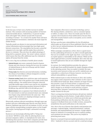 p. 37
Symantec Corporation
Internet Security Threat Report 2013 :: Volume 18
Social networking, mobile, and the cloud

Mobile Threats
In the last year, we have seen a further increase in mobile
malware. This correlates with increasing numbers of Internetconnected mobile devices. Android has a 72 percent market
share with Apple® iOS a distant second with 14 percent,
according to Gartner.18 As a result of its market share and more
open development environment, Android is the main target for
mobile threats.
Typically, people use phones to store personal information and
contact information and increasingly they have high-speed
Internet connections. The smartphone has become a powerful
computer in its own right, and this makes these attractive
devices to criminals. They also have the added advantage of
being tied to a payment system—the owner’s phone contract—
which means that they offer additional ways for criminals to
siphon off money from the victim.
We’ve seen a big rise in all kinds of mobile phone attacks:
•  Android threats were more commonly found in Eastern
Europe and Asia; however, during the last year, the number
of Android threats in the rest of Europe and the United
States has increased.
•  Privacy leaks that disclose personal information, including
the release of surveillance software designed to covertly
transmit the owner’s location.19
•  Premium number fraud where malicious apps send expensive
text messages. This is the quickest way to make money from
mobile malware. One mobile botnet Symantec observed
used fake mobile apps to infect users and by our calculation
the botmaster is generating anywhere between $1,600 to
$9,000 per day and $547,500 to $3,285,000 per year.20
•  Mobile botnets. Just as spammers have linked networks of
PCs into botnets to send out unwanted email, now criminals
have begun using Android botnets the same way.21 This
suggests that attackers are adapting techniques used on
PCs to work on smartphones.
Historically, malware infected smartphones through rogue app
markets and users sideloading apps directly onto their devices.
However, legitimate app stores are not immune. In 2012, we saw
rogue software masquerading as popular games on the Google®
Play market, having bypassed Google’s automated screening
process.22
Businesses are increasingly allowing staff to “bring your
own device” (BYOD) to work, either by allowing them to use
personal computers, tablets, or smartphones for work, even
subsidizing their purchase. Even when companies provide their
own equipment, the trend towards consumerization means

that companies often turn to consumer technology, such as
file-sharing websites, and devices, such as consumer laptops
or tablets, to reduce costs. These two trends open the door to
a greater risk to businesses from mobile devices because they
often lack security features such as encryption, access control,
and manageability.
We have seen far more vulnerabilities for the iOS platform,
which makes up 93 percent of those published, than for Android
in 2012, but yet Android dominates the malware landscape, with
97 percent of new threats.
While seemingly contradictory at first, there is a good reason
for this: jailbreaking iOS devices. In order to install applications
that are not available on the Apple App Store, a user must run
an exploit against a vulnerability in the software. While not the
safest approach from a security standpoint, this is the only way
to install applications that are not available through the Apple
App Store.
In contrast, the Android platform provides the option to
install apps from unofficial markets by simply changing settings
in the operating system. Since no exploit is needed, the same
incentives aren’t present as there are on iOS. Android users are
vulnerable to a whole host of threats; however, very few have
utilized vulnerabilities to spread threats.
While Android clocks in with 103 threats in 2012, this number
may appear small compared to other estimates on the scope of
the mobile threat landscape. Many estimates are larger because
they provide a count of overall variants, as opposed to new,
unique threats. While many of these variants simply undergone
minor changes in an attempt to avoid antivirus scanners
detecting them, Symantec counted at least 3,906 different
mobile variants for the year.
There’s an important distinction between old and new Android
versions regarding security features. Google added a feature in
Android version 4.x to allow users to block any particular app
from pushing notifications into the status bar. This came in
response to feedback from users of older versions, annoyed by
ad platforms that push notifications to the status bar.
Also, due to the rise of threats that silently send premium text
messages—Android.Opfake, Android.Premiumtext, Android.
Positmob, and Android.Rufraud, for instance—Google added a
feature in Android 4.2 to prompt the user to confirm sending
such premium text messages. This can be very helpful in
protecting most users.
However, at around 10 percent market penetration at the end of
2012,23 Android 4.2 devices account only for a small percentage

 