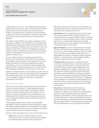 p. 38
Symantec Corporation
Internet Security Threat Report 2013 :: Volume 18
Social networking, mobile, and the cloud

of the total devices out there. The Android ecosystem makes it
harder to keep everyone up to date. Google released the official
platform that works out of the box only on Nexus devices—
Google’s own branded device. From there each manufacturer
modifies and releases its own platform, which is in turn picked
up by mobile network operators who also customize those
platforms.
This makes it impossible for any change coming from Google
to be quickly available to all in-field devices. Any change to the
platform requires thorough testing by each manufacturer and
then each operator, all adding to the time needed to reach users.
Having so many device models also multiplies the amount of
resources all these companies have to allocate for each update,
leading to infrequently released updates or in some cases no
updates for older devices.
For most exploits in the OS, Google released quick fixes;
however, users still had long waits before they received the
fix from their network operators. Some exploits are not in the
original OS itself but in the custom modifications made by
manufacturers, such as the exploit for Samsung models that
appeared in 2012. Samsung was quick to fix it, but the fix still
had to propagate through network operators to reach users.
Tighter control from Google over the platform can solve some of
the “fragmentation” issues, but this could affect the relationship
it has with manufacturers. A cut-off point for older Android
users could help to mitigate the risk, but it is usually the
manufacturers that do this.

Cloud Computing Risks
The cloud services market was expected to grow by 20 percent
in 2012, according to Gartner.24 Cloud computing promises
businesses a way to enhance their IT without heavy upfront
capital costs and, for smaller businesses, it offers access to
enterprise-class business software at an affordable price. On
a fundamental level, it offers huge and growing economies of
scale as Internet bandwidth and processing power continue to
increase rapidly.
Cloud computing offers some potential security benefits,
especially for smaller companies without dedicated IT security
staff. Well-run cloud applications are more likely to be patched
and updated efficiently. They are also more likely to be resilient,
secure, and backed up than on-premises systems.
However, cloud computing presents some security concerns, too:
•  Privacy. Well-run cloud companies will have strong
policies about who can access customer data (for example,
for troubleshooting) and under what circumstances.

Information should only be entrusted to a third party over
the Internet where there is sufficient assurance as to how
that data will be managed and accessed.
•  Data Liberation. Cloud computing businesses make it easy
to get started, and reputable companies make it easy to
extract your data (for example, archived emails or customer
records) if you want to change providers. Before entrusting
their data to a cloud provider, potential users should
fully evaluate the terms and conditions of extracting and
recovering that data at a later date.
•  Eggs in One Basket. As we have seen from large-scale data
breaches in the last few years, attackers tend to go where
they can score the most data for the least effort. If a cloud
services provider stores confidential information for a
large number of customers, it becomes a bigger target for
attackers. A single breach at a cloud provider could be a
gold mine of personal data for an attacker.
•  Consumerization. Companies face a significant risk of
accidental or deliberate data loss when their employees
use unapproved cloud systems on an ad-hoc basis. For
example, if company policies make it difficult to email
large files to third parties, employees may decide to use
free online file sharing applications instead. The risk is
that these systems may fall short of company standards
for security. For example, one popular file-sharing site left
all its user accounts unlocked for four hours.25 In addition,
where employees use unauthorized cloud applications for
their work, such as social networking sites for marketing
purposes, they open up the company to attack from Webbased malware.
•  Infrastructure. Although not in the wild, there is a
theoretical risk that in a virtualized, multi-tenant
architecture, a malicious user could rent a virtual machine
and use it to launch an attack against the system by
exploiting a vulnerability in the underlying hypervisor and
use this to gain access to other virtual machines running in
the same environment. Consideration should also be given to
data encryption within the virtual machine to minimize the
risk from unauthorized access to the physical hard disks.

 