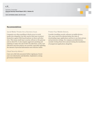 p. 39
Symantec Corporation
Internet Security Threat Report 2013 :: Volume 18
Social networking, mobile, and the cloud

Recommendations
Social Media Threats Are a Business Issue.

Protect Your Mobile Devices.

Companies are often unwilling to block access to social
media sites altogether, but they need to find ways to protect
themselves against Web-based malware on these and other
sites. This means multi-layer security software at the gateway
and on client PCs. It also requires aggressive patching and
updating to reduce the risk of drive-by infections. Lastly, user
education and clear policies are essential, especially regarding
the amount of personal information users disclose online.

Consider installing security software on mobile devices.
Also, users need to be educated about the risks of
downloading rogue applications and how to use their privacy
and permission settings. For company-provided devices,
consider locking them down and preventing the installation
of unapproved applications altogether.

Cloud Security Advice.26
Carry out a full risk assessment before signing up. Secure
your own information and identities. Implement a strong
governance framework.

 