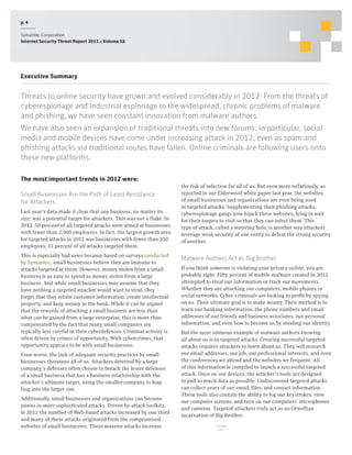 p. 4
Symantec Corporation
Internet Security Threat Report 2013 :: Volume 18

Executive Summary

Threats to online security have grown and evolved considerably in 2012. From the threats of
cyberespionage and industrial espionage to the widespread, chronic problems of malware
and phishing, we have seen constant innovation from malware authors.
We have also seen an expansion of traditional threats into new forums. In particular, social
media and mobile devices have come under increasing attack in 2012, even as spam and
phishing attacks via traditional routes have fallen. Online criminals are following users onto
these new platforms.
The most important trends in 2012 were:
Small Businesses Are the Path of Least Resistance
for Attackers
Last year’s data made it clear that any business, no matter its
size, was a potential target for attackers. This was not a fluke. In
2012, 50 percent of all targeted attacks were aimed at businesses
with fewer than 2,500 employees. In fact, the largest growth area
for targeted attacks in 2012 was businesses with fewer than 250
employees; 31 percent of all attacks targeted them.
This is especially bad news because based on surveys conducted
by Symantec, small businesses believe they are immune to
attacks targeted at them. However, money stolen from a small
business is as easy to spend as money stolen from a large
business. And while small businesses may assume that they
have nothing a targeted attacker would want to steal, they
forget that they retain customer information, create intellectual
property, and keep money in the bank. While it can be argued
that the rewards of attacking a small business are less than
what can be gained from a large enterprise, this is more than
compensated by the fact that many small companies are
typically less careful in their cyberdefenses. Criminal activity is
often driven by crimes of opportunity. With cybercrimes, that
opportunity appears to be with small businesses.
Even worse, the lack of adequate security practices by small
businesses threatens all of us. Attackers deterred by a large
company’s defenses often choose to breach the lesser defenses
of a small business that has a business relationship with the
attacker’s ultimate target, using the smaller company to leap
frog into the larger one.
Additionally, small businesses and organizations can become
pawns in more sophisticated attacks. Driven by attack toolkits,
in 2012 the number of Web-based attacks increased by one third
and many of these attacks originated from the compromised
websites of small businesses. These massive attacks increase

the risk of infection for all of us. But even more nefariously, as
reported in our Elderwood white paper last year, the websites
of small businesses and organizations are even being used
in targeted attacks. Supplementing their phishing attacks,
cyberespionage gangs now hijack these websites, lying in wait
for their targets to visit so that they can infect them. This
type of attack, called a watering hole, is another way attackers
leverage weak security of one entity to defeat the strong security
of another.

Malware Authors Act as Big Brother
If you think someone is violating your privacy online, you are
probably right. Fifty percent of mobile malware created in 2012
attempted to steal our information or track our movements.
Whether they are attacking our computers, mobile phones or
social networks, Cyber-criminals are looking to profit by spying
on us. Their ultimate goal is to make money. Their method is to
learn our banking information, the phone numbers and email
addresses of our friends and business associates, our personal
information, and even how to become us by stealing our identity.
But the most ominous example of malware authors knowing
all about us is in targeted attacks. Creating successful targeted
attacks requires attackers to learn about us. They will research
our email addresses, our job, our professional interests, and even
the conferences we attend and the websites we frequent. All
of this information is compiled to launch a successful targeted
attack. Once on our devices, the attacker’s tools are designed
to pull as much data as possible. Undiscovered targeted attacks
can collect years of our email, files, and contact information.
These tools also contain the ability to log our keystrokes, view
our computer screens, and turn on our computers’ microphones
and cameras. Targeted attackers truly act as an Orwellian
incarnation of Big Brother.
SHARE
THIS

 