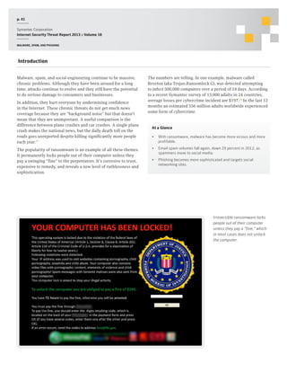 p. 41
Symantec Corporation
Internet Security Threat Report 2013 :: Volume 18
Malware, spam, and phishing

Introduction
Malware, spam, and social engineering continue to be massive,
chronic problems. Although they have been around for a long
time, attacks continue to evolve and they still have the potential
to do serious damage to consumers and businesses.
In addition, they hurt everyone by undermining confidence
in the Internet. These chronic threats do not get much news
coverage because they are “background noise” but that doesn’t
mean that they are unimportant. A useful comparison is the
difference between plane crashes and car crashes. A single plane
crash makes the national news, but the daily death toll on the
roads goes unreported despite killing significantly more people
each year.27
The popularity of ransomware is an example of all these themes.
It permanently locks people out of their computer unless they
pay a swinging “fine” to the perpetrators. It’s corrosive to trust,
expensive to remedy, and reveals a new level of ruthlessness and
sophistication.

The numbers are telling. In one example, malware called
Reveton (aka Trojan.Ransomlock.G), was detected attempting
to infect 500,000 computers over a period of 18 days. According
to a recent Symantec survey of 13,000 adults in 24 countries,
average losses per cybercrime incident are $197.28 In the last 12
months an estimated 556 million adults worldwide experienced
some form of cybercrime.

At a Glance
•	 With ransomware, malware has become more vicious and more
profitable.
•	 Email spam volumes fall again, down 29 percent in 2012, as
spammers move to social media.
•	 Phishing becomes more sophisticated and targets social
networking sites.

Irreversible ransomware locks
people out of their computer
unless they pay a “fine,” which
in most cases does not unlock
the computer.

 