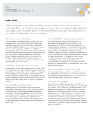 p. 54
Symantec Corporation
Internet Security Threat Report 2013 :: Volume 18

Looking Ahead

“Never make predictions,” said a wise man, “especially about the future.” But we can
extrapolate from this year’s data to speculate on future trends in the hope that this will help
organizations and individuals protect themselves more effectively. Looking ahead, here are
our priorities and concerns for the coming year:
More State-sponsored Cyber Attacks

Social Media Will Be a Major Security Battleground

The last few years have seen increasingly sophisticated and
widespread use of cyber attacks. In peacetime, they provide
plausible deniability; in wartime, they could be an essential
tool. Cyber attacks will continue to be an outlet where tensions
between countries are played out. Moreover, in addition to
state-sponsored attacks, non-state sponsored attacks, including
attacks by nationalist activists against those whom they perceive
to be acting against their country’s interest, will continue.
Security companies and businesses need to be prepared for
blowback and collateral damage from these attacks and, as
ever, they need to make strenuous efforts to protect themselves
against targeted attacks of all kinds.

Social media websites already combine elements of an
operating system, a communications platform, and an
advertising network. As they go mobile and add payment
mechanisms, they will attract even more attention from online
criminals with malware, phishing, spam, and scams. Traditional
spam, phishing, and malware will hold steady or decline
somewhat; however, social media attacks will grow enormously.
As new social media tools emerge and become popular, criminals
will target them. Further, we think that the intersection of
smartphones and social media will become an important
security battleground as criminals target teenagers, young
adults, and other people who may be less guarded about their
personal data and insufficiently security-minded to protect their
devices and avoid scams.

Sophisticated Attack Techniques Trickle Down
Know-how used for industrial espionage or cyberwarfare will be
reverse-engineered by criminal hackers for commercial gain. For
example, the zero-day exploits used by the Elderwood Gang will
be exploited by other malware authors. Similarly the “opensourcing” of malware toolkits such as Zeus (also known as Zbot),
perhaps in an effort to throw law enforcement off the trail of the
original authors, will make it easier for authors to create new
malware.

Websites Will Become More Dangerous
Drive-by infections from websites will become even more
common and even harder to block without advanced security
software. Criminals will increasingly attack websites, using
malvertising and website attack kits, as a means of infecting
users. Software vendors will come under pressure to increase
their efforts in fixing vulnerabilities promptly. Users and
companies that employ them will need to be more proactive
about maintaining their privacy and security in this new social
media world.

Attacks Against Cloud Providers Will Increase
So far, the very big data breaches have occurred in businesses
that collect a lot of personal data, such as healthcare providers,
online retailers or games companies. In 2013 we expect to see a
variety of attacks against cloud software providers.

Increasingly Vicious Malware
Malware has advanced from being predominantly about data
theft and botnets (although both are still very common) through
fake antivirus scams to increased ransomware attacks in 2012.
We expect to see these attacks become harder to undo, more
aggressive, and more professional over time. Once criminals
see that they can get a high conversion rate from this kind of
extortion, we may see other manifestations, such as malware
that threatens to and then actually deletes the contents of
your hard disk. This was the case of the Shamoon attacks that
occurred in August and erased data from the infected computer.
Essentially, if it is possible, someone will try it; if it is profitable,
many people will do it.

 